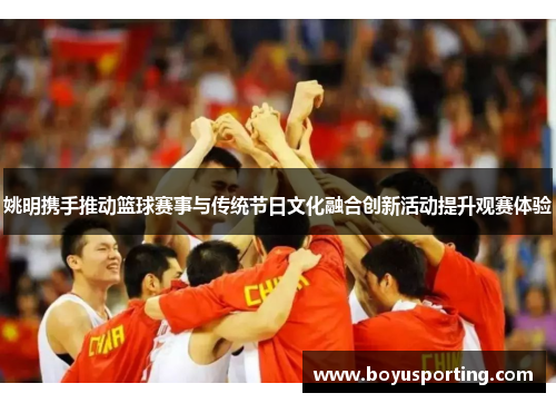 姚明携手推动篮球赛事与传统节日文化融合创新活动提升观赛体验