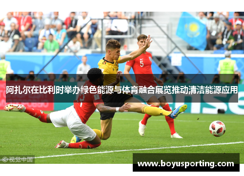 阿扎尔在比利时举办绿色能源与体育融合展览推动清洁能源应用